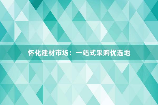 怀化建材市场：一站式采购优选地