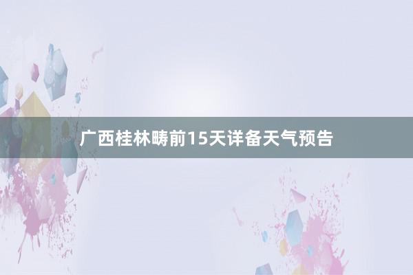 广西桂林畴前15天详备天气预告