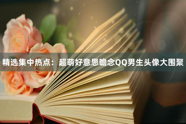 精选集中热点：超萌好意思瞻念QQ男生头像大围聚