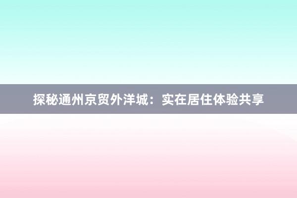 探秘通州京贸外洋城：实在居住体验共享